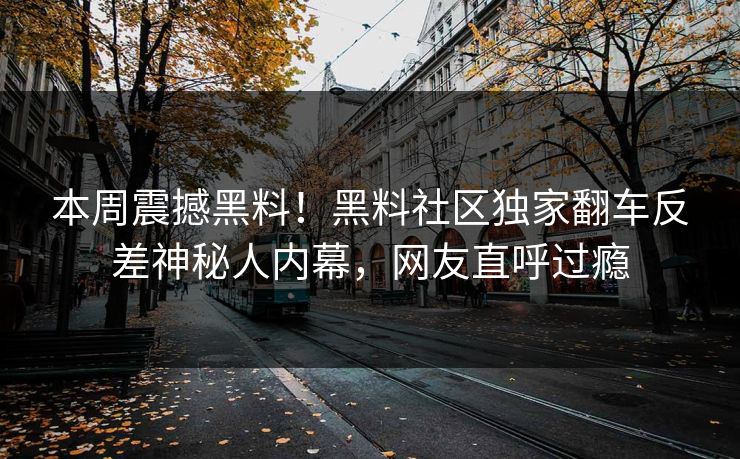 本周震撼黑料！黑料社区独家翻车反差神秘人内幕，网友直呼过瘾