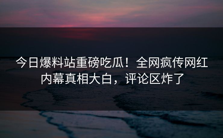 今日爆料站重磅吃瓜！全网疯传网红内幕真相大白，评论区炸了