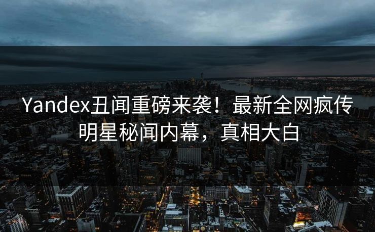 Yandex丑闻重磅来袭！最新全网疯传明星秘闻内幕，真相大白
