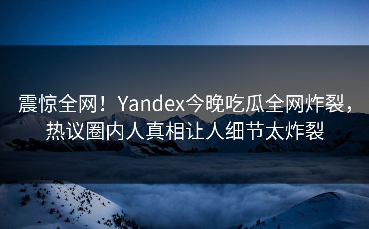 震惊全网！Yandex今晚吃瓜全网炸裂，热议圈内人真相让人细节太炸裂