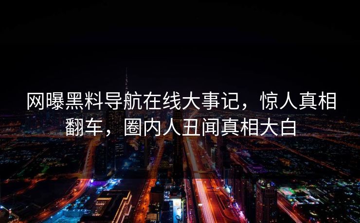 网曝黑料导航在线大事记，惊人真相翻车，圈内人丑闻真相大白