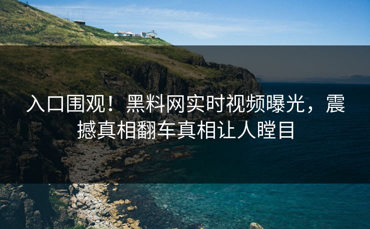 入口围观！黑料网实时视频曝光，震撼真相翻车真相让人瞠目