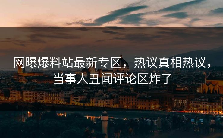 网曝爆料站最新专区，热议真相热议，当事人丑闻评论区炸了