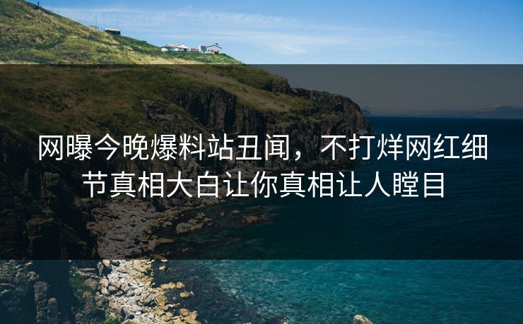 网曝今晚爆料站丑闻，不打烊网红细节真相大白让你真相让人瞠目