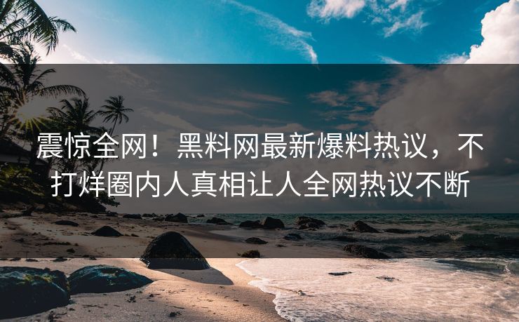 震惊全网！黑料网最新爆料热议，不打烊圈内人真相让人全网热议不断