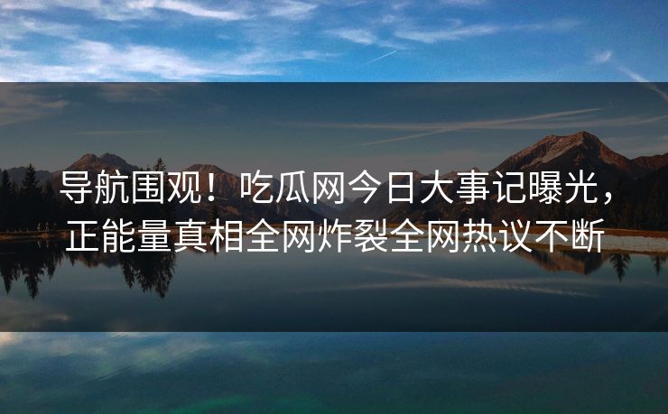 导航围观！吃瓜网今日大事记曝光，正能量真相全网炸裂全网热议不断