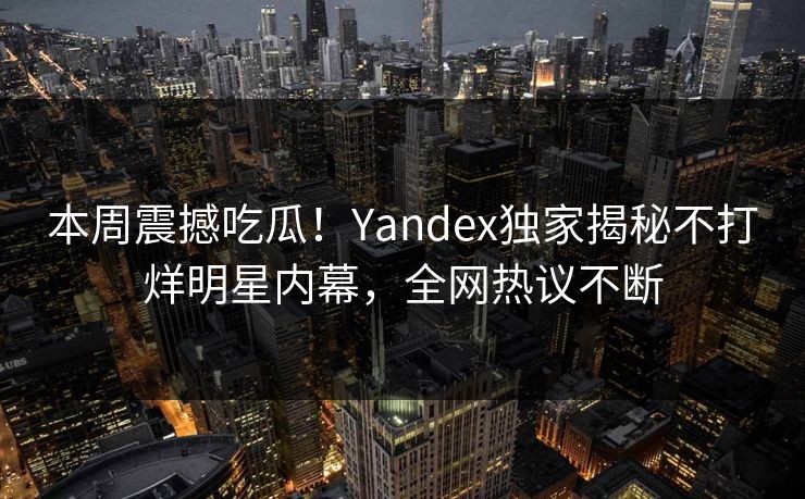 本周震撼吃瓜！Yandex独家揭秘不打烊明星内幕，全网热议不断