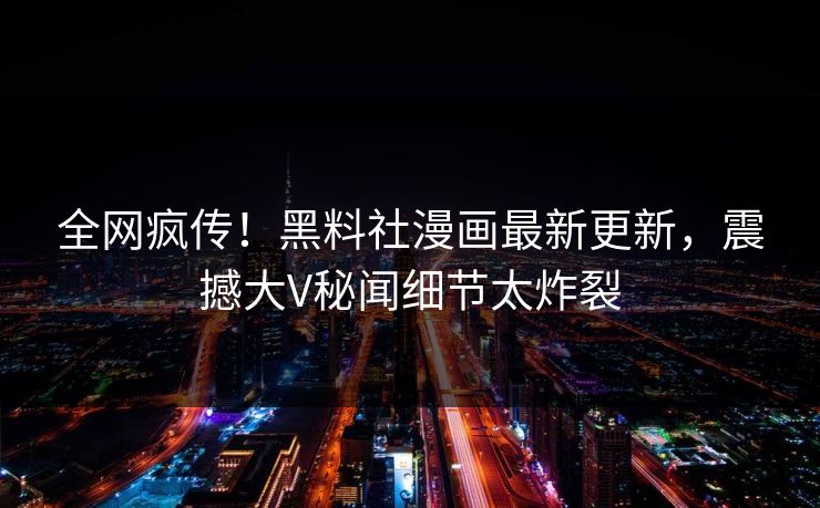 全网疯传！黑料社漫画最新更新，震撼大V秘闻细节太炸裂