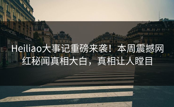 Heiliao大事记重磅来袭！本周震撼网红秘闻真相大白，真相让人瞠目