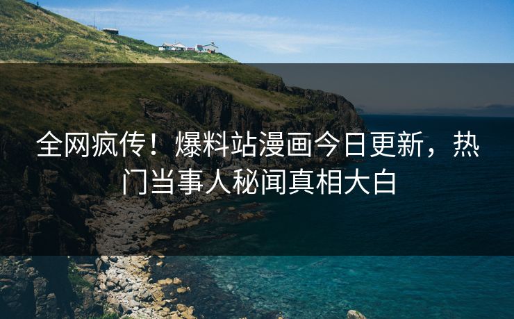 全网疯传！爆料站漫画今日更新，热门当事人秘闻真相大白