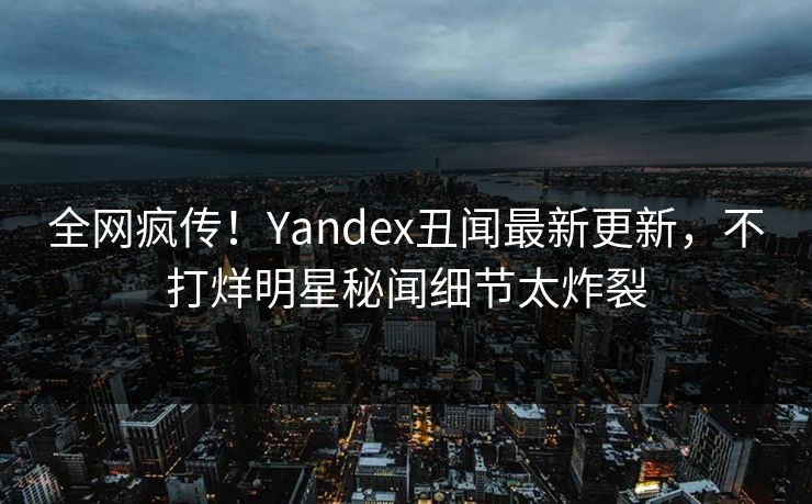 全网疯传！Yandex丑闻最新更新，不打烊明星秘闻细节太炸裂
