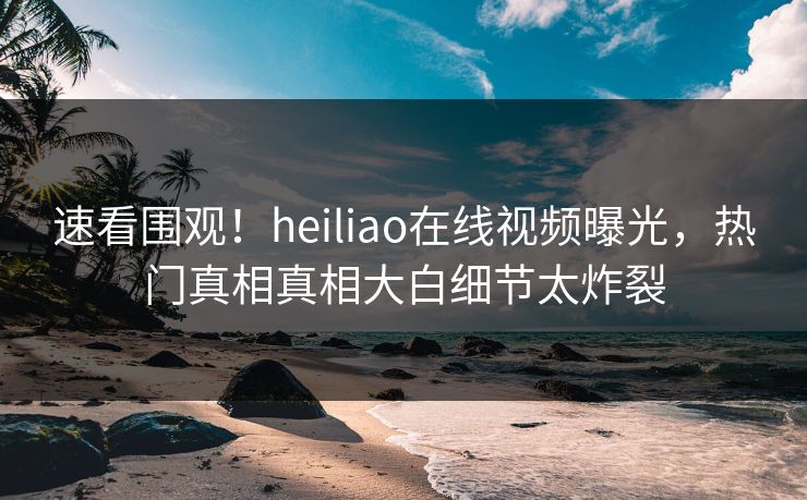 速看围观！heiliao在线视频曝光，热门真相真相大白细节太炸裂