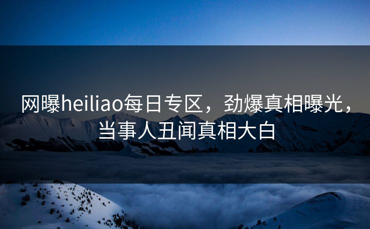 网曝heiliao每日专区，劲爆真相曝光，当事人丑闻真相大白