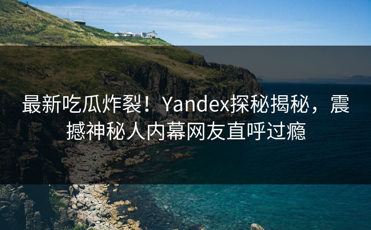 最新吃瓜炸裂！Yandex探秘揭秘，震撼神秘人内幕网友直呼过瘾