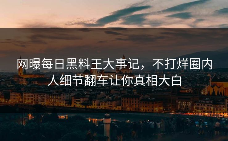 网曝每日黑料王大事记，不打烊圈内人细节翻车让你真相大白