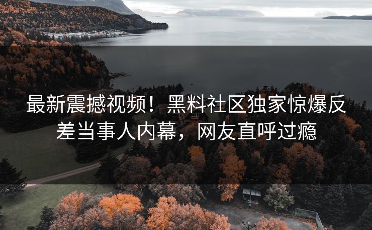 最新震撼视频！黑料社区独家惊爆反差当事人内幕，网友直呼过瘾