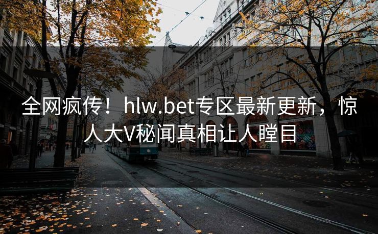 全网疯传！hlw.bet专区最新更新，惊人大V秘闻真相让人瞠目