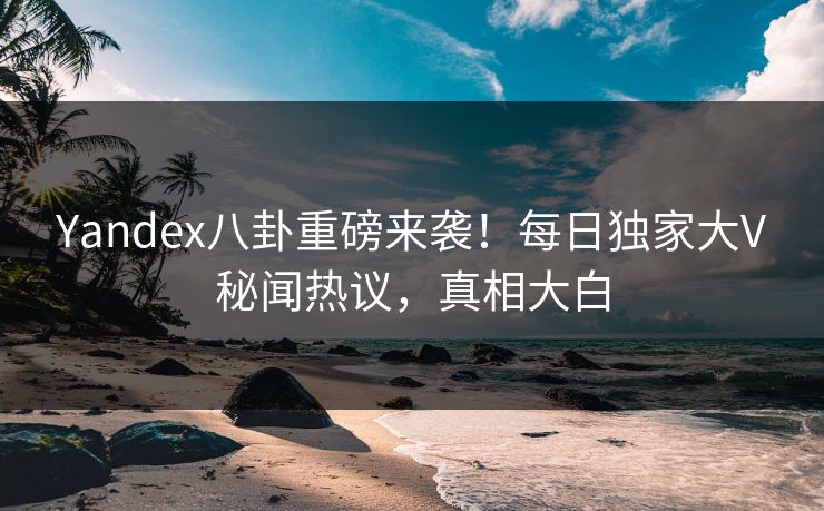 Yandex八卦重磅来袭！每日独家大V秘闻热议，真相大白