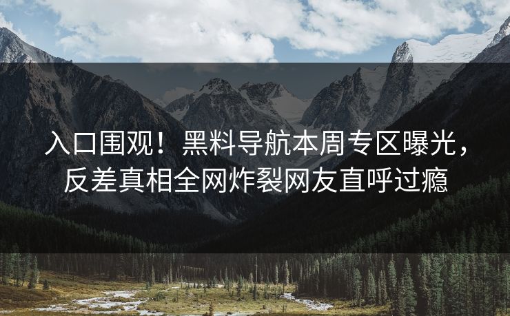 入口围观！黑料导航本周专区曝光，反差真相全网炸裂网友直呼过瘾