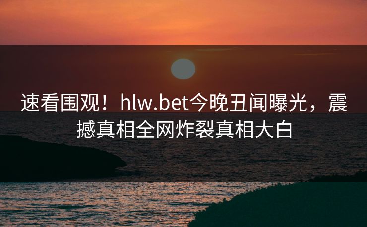 速看围观！hlw.bet今晚丑闻曝光，震撼真相全网炸裂真相大白
