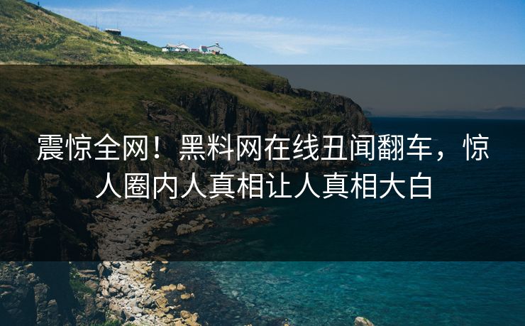 震惊全网！黑料网在线丑闻翻车，惊人圈内人真相让人真相大白