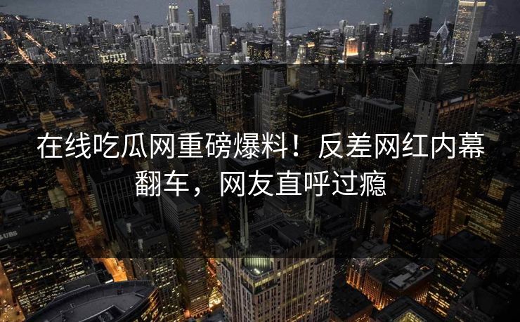 在线吃瓜网重磅爆料！反差网红内幕翻车，网友直呼过瘾