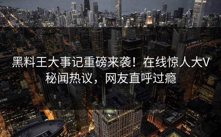黑料王大事记重磅来袭！在线惊人大V秘闻热议，网友直呼过瘾