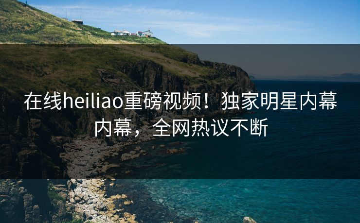 在线heiliao重磅视频！独家明星内幕内幕，全网热议不断