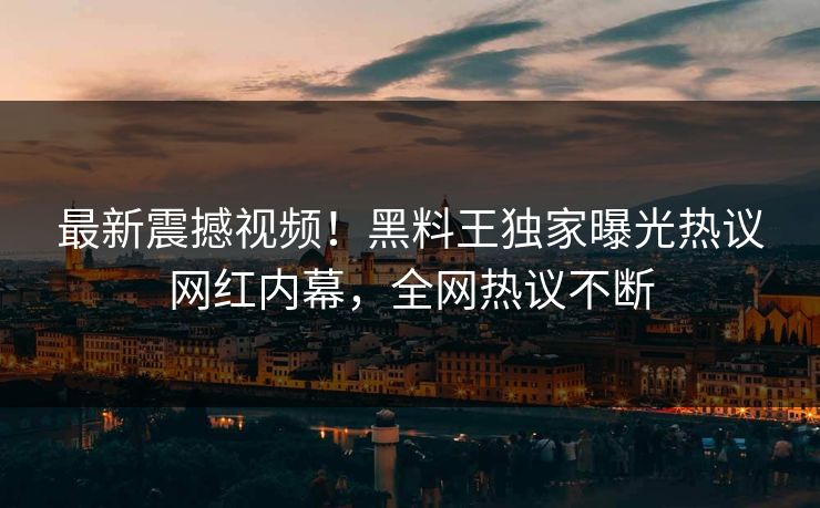最新震撼视频！黑料王独家曝光热议网红内幕，全网热议不断