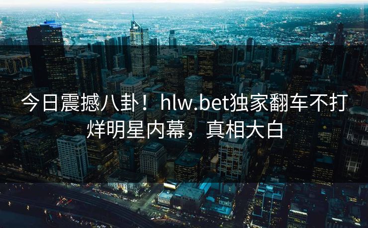 今日震撼八卦！hlw.bet独家翻车不打烊明星内幕，真相大白
