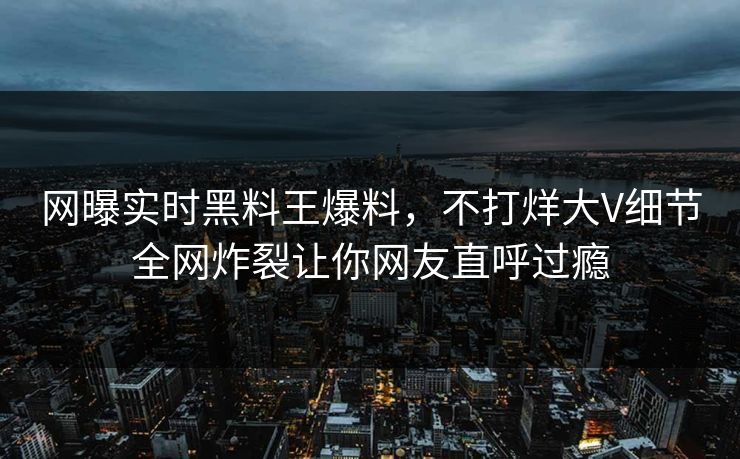 网曝实时黑料王爆料，不打烊大V细节全网炸裂让你网友直呼过瘾