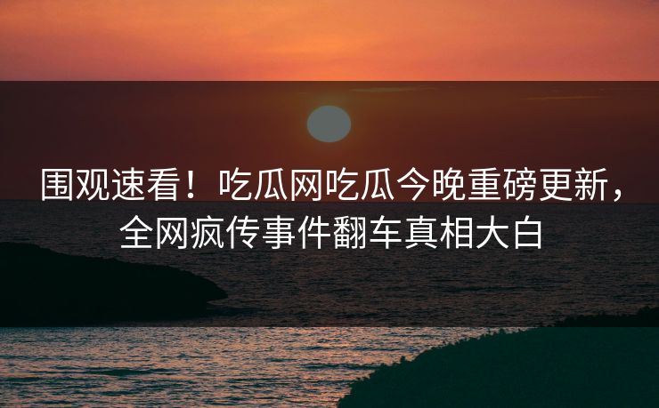围观速看！吃瓜网吃瓜今晚重磅更新，全网疯传事件翻车真相大白