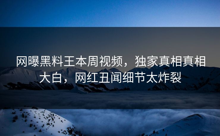 网曝黑料王本周视频，独家真相真相大白，网红丑闻细节太炸裂