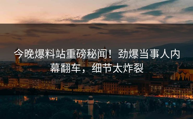 今晚爆料站重磅秘闻！劲爆当事人内幕翻车，细节太炸裂