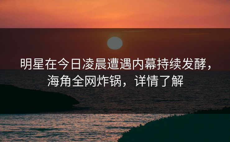 明星在今日凌晨遭遇内幕持续发酵，海角全网炸锅，详情了解