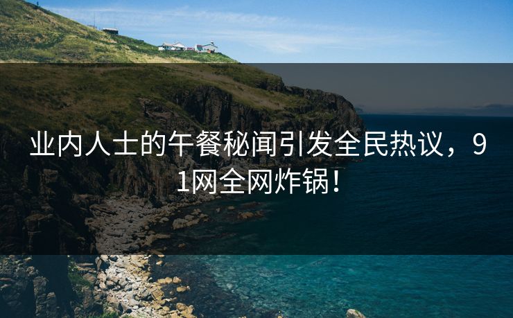 业内人士的午餐秘闻引发全民热议，91网全网炸锅！