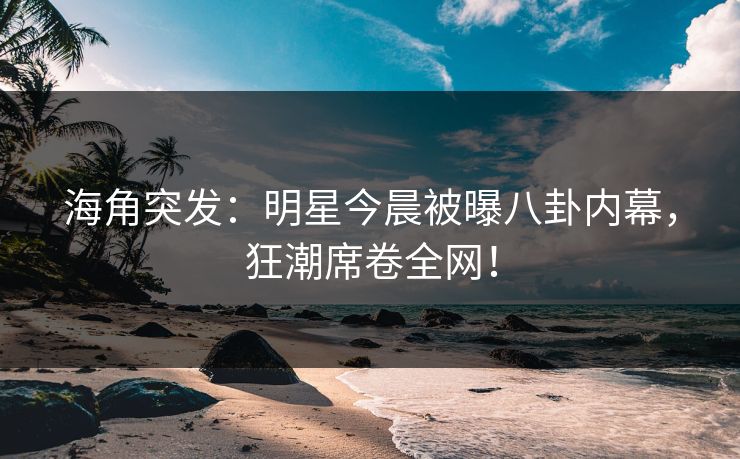 海角突发：明星今晨被曝八卦内幕，狂潮席卷全网！