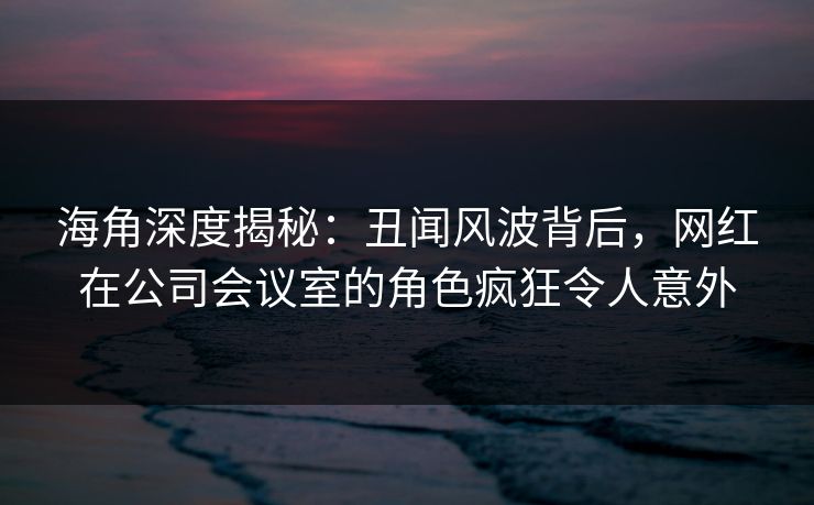 海角深度揭秘：丑闻风波背后，网红在公司会议室的角色疯狂令人意外