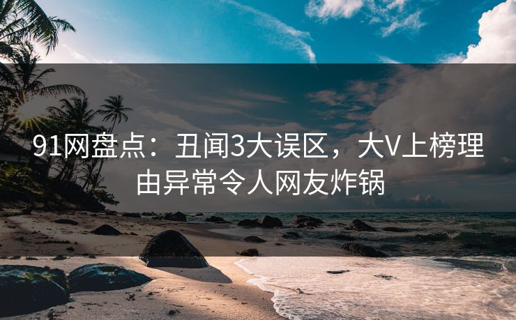 91网盘点：丑闻3大误区，大V上榜理由异常令人网友炸锅
