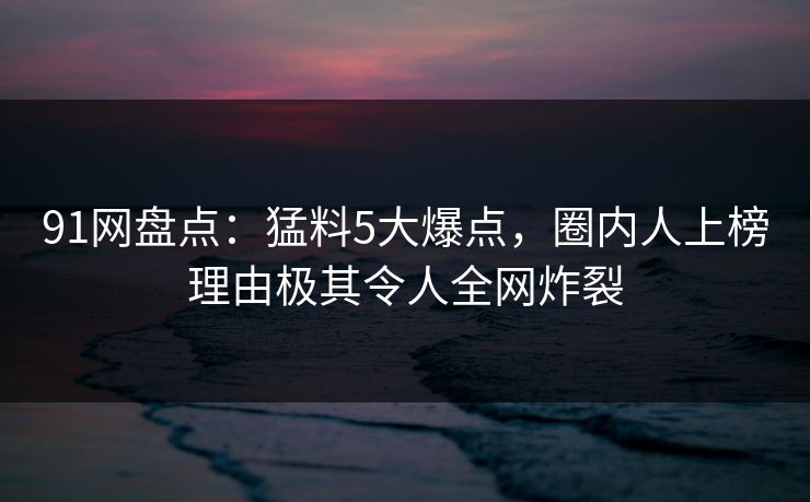 91网盘点：猛料5大爆点，圈内人上榜理由极其令人全网炸裂