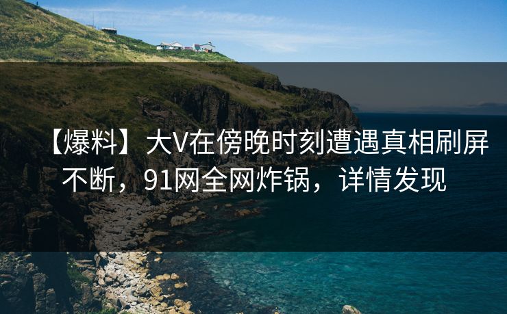 【爆料】大V在傍晚时刻遭遇真相刷屏不断，91网全网炸锅，详情发现