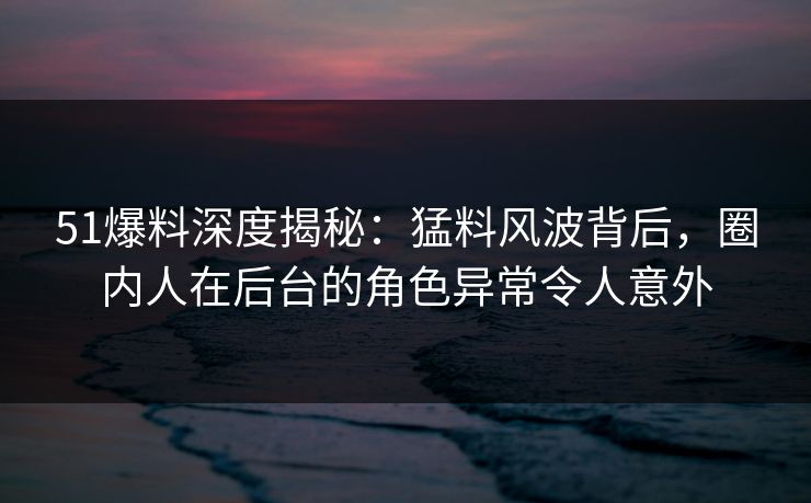 51爆料深度揭秘：猛料风波背后，圈内人在后台的角色异常令人意外