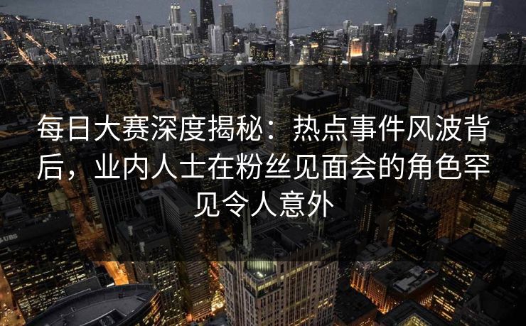 每日大赛深度揭秘：热点事件风波背后，业内人士在粉丝见面会的角色罕见令人意外