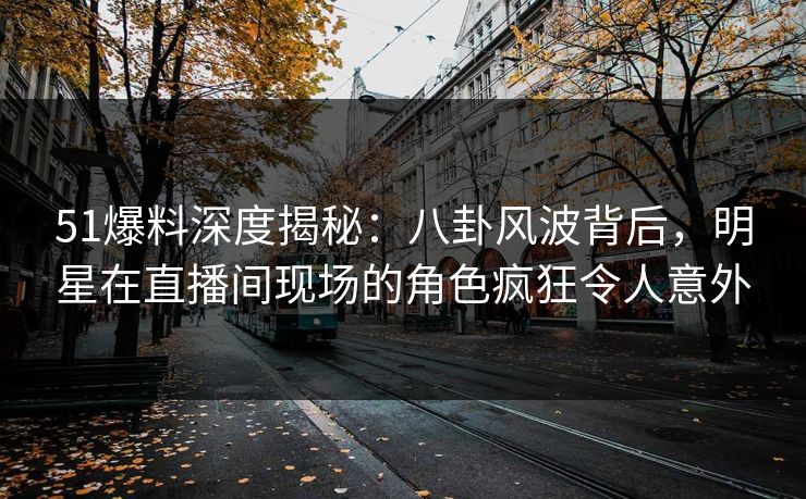 51爆料深度揭秘：八卦风波背后，明星在直播间现场的角色疯狂令人意外