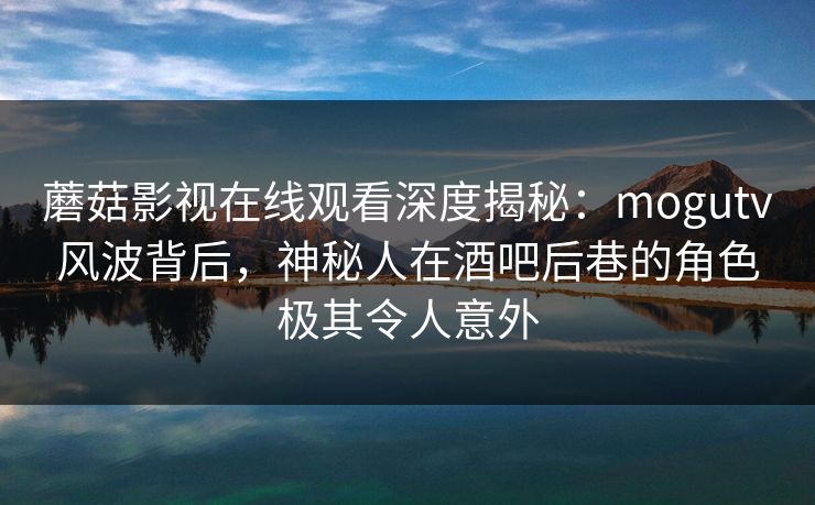 蘑菇影视在线观看深度揭秘：mogutv风波背后，神秘人在酒吧后巷的角色极其令人意外