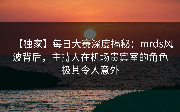 【独家】每日大赛深度揭秘：mrds风波背后，主持人在机场贵宾室的角色极其令人意外