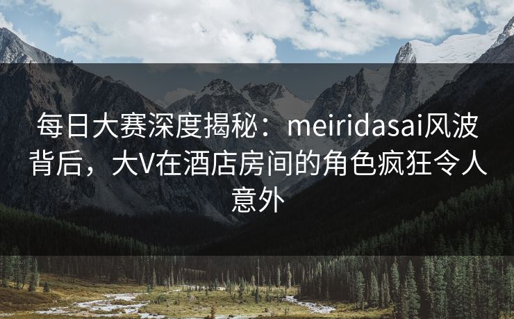 每日大赛深度揭秘:meiridasai风波背后,大V在酒店房间的角色疯狂令人意外 每日大赛深度揭秘:meiridasai风波背后,大V在酒店房间的角色疯狂令人意外
