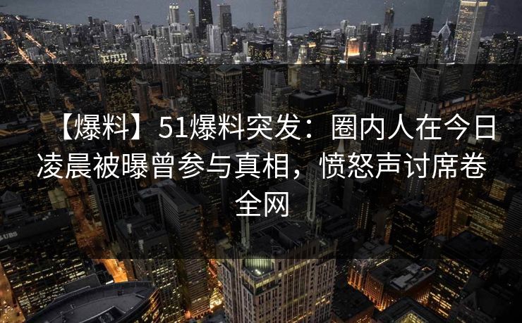 【爆料】51爆料突发：圈内人在今日凌晨被曝曾参与真相，愤怒声讨席卷全网