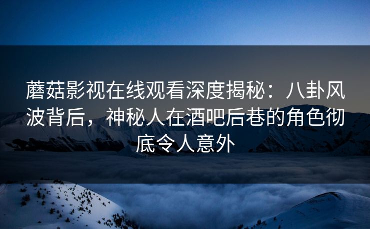 蘑菇影视在线观看深度揭秘：八卦风波背后，神秘人在酒吧后巷的角色彻底令人意外