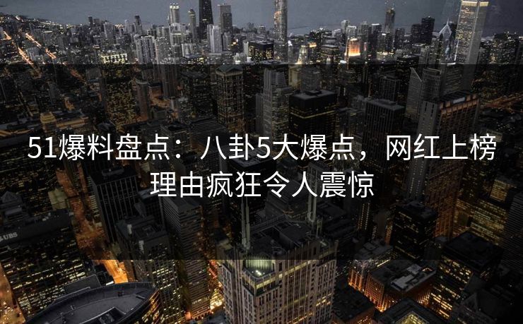 51爆料盘点：八卦5大爆点，网红上榜理由疯狂令人震惊